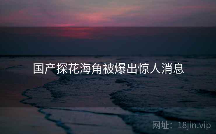 国产探花海角被爆出惊人消息