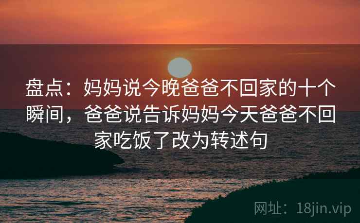 盘点：妈妈说今晚爸爸不回家的十个瞬间，爸爸说告诉妈妈今天爸爸不回家吃饭了改为转述句