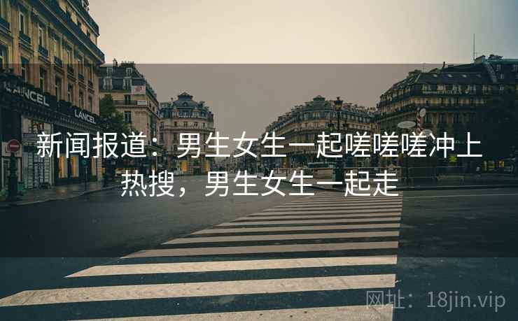新闻报道：男生女生一起嗟嗟嗟冲上热搜，男生女生一起走