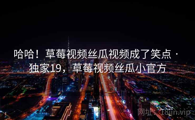 哈哈！草莓视频丝瓜视频成了笑点 · 独家19，草莓视频丝瓜小官方