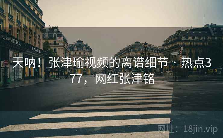 天呐！张津瑜视频的离谱细节 · 热点377，网红张津铭