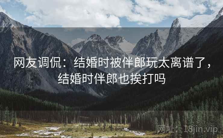 网友调侃：结婚时被伴郎玩太离谱了，结婚时伴郎也挨打吗