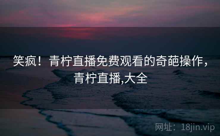 笑疯！青柠直播免费观看的奇葩操作，青柠直播,大全