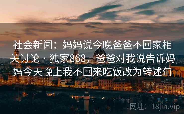 社会新闻：妈妈说今晚爸爸不回家相关讨论 · 独家868，爸爸对我说告诉妈妈今天晚上我不回来吃饭改为转述句