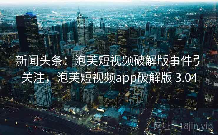 新闻头条：泡芙短视频破解版事件引关注，泡芙短视频app破解版 3.04