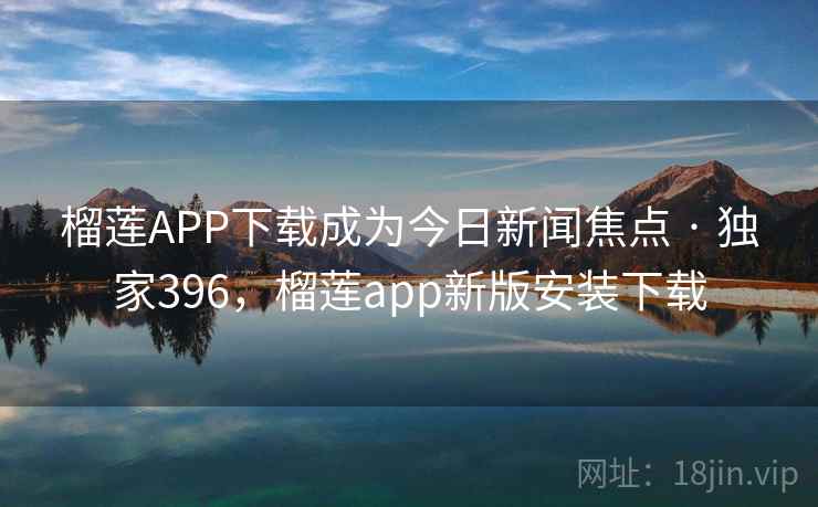 榴莲APP下载成为今日新闻焦点 · 独家396，榴莲app新版安装下载