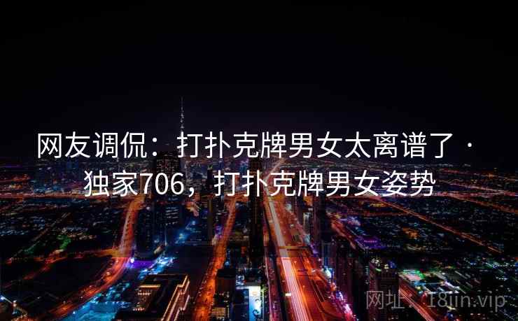 网友调侃:打扑克牌男女太离谱了 · 独家706,打扑克牌男女姿势 网友调侃:打扑克牌男女太离谱了 · 独家706,打扑克牌男女姿势