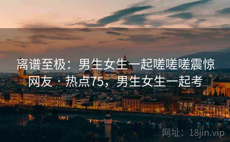 离谱至极：男生女生一起嗟嗟嗟震惊网友 · 热点75，男生女生一起考