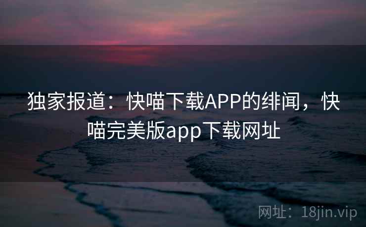 独家报道：快喵下载APP的绯闻，快喵完美版app下载网址