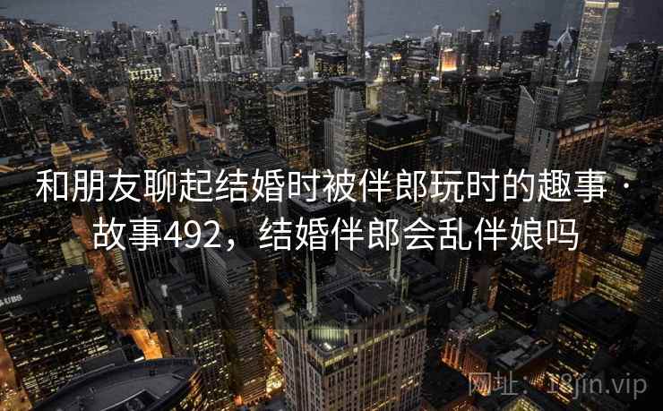 和朋友聊起结婚时被伴郎玩时的趣事 · 故事492，结婚伴郎会乱伴娘吗