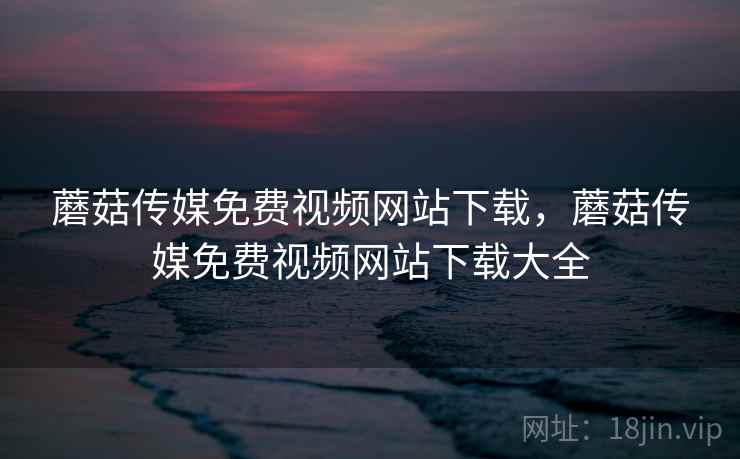 蘑菇传媒免费视频网站下载，蘑菇传媒免费视频网站下载大全