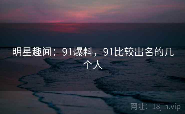 明星趣闻：91爆料，91比较出名的几个人
