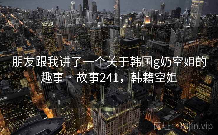 朋友跟我讲了一个关于韩国g奶空姐的趣事 · 故事241，韩籍空姐