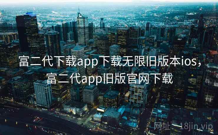 富二代下载app下载无限旧版本ios，富二代app旧版官网下载