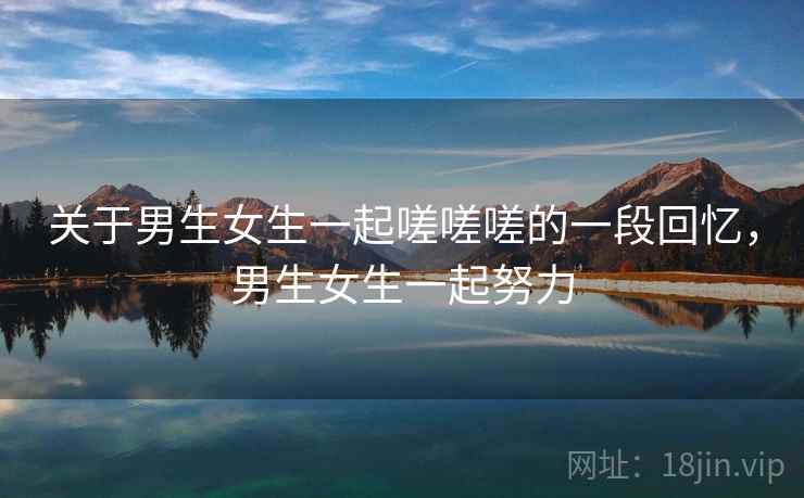 关于男生女生一起嗟嗟嗟的一段回忆，男生女生一起努力