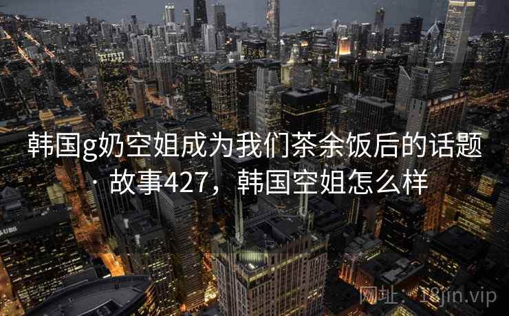韩国g奶空姐成为我们茶余饭后的话题 · 故事427，韩国空姐怎么样