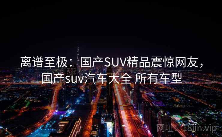 离谱至极：国产SUV精品震惊网友，国产suv汽车大全 所有车型