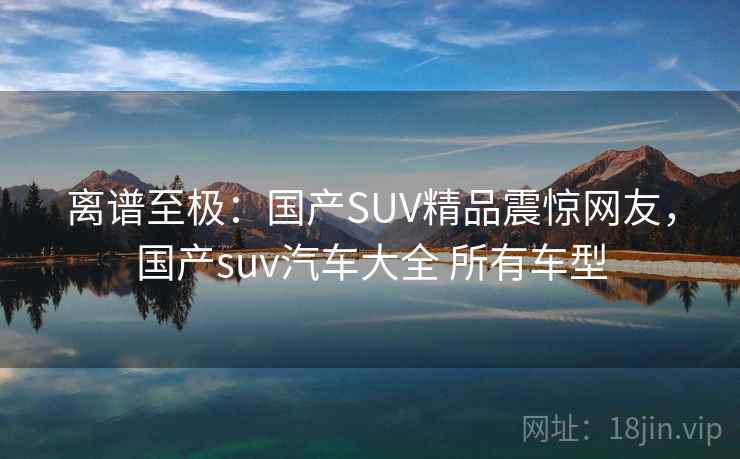 离谱至极：国产SUV精品震惊网友，国产suv汽车大全 所有车型