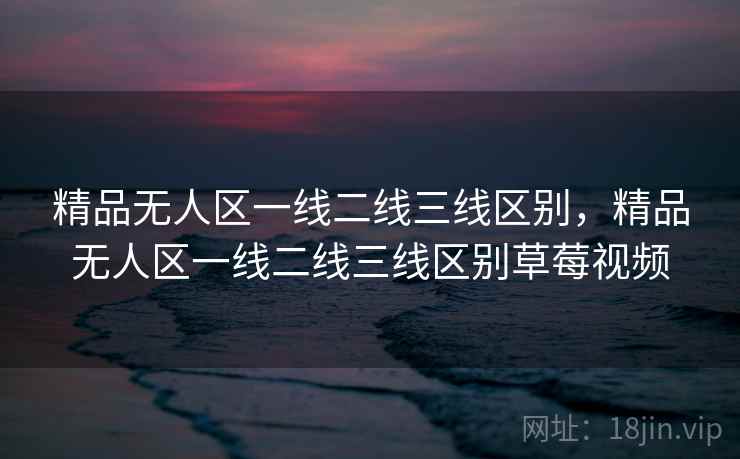 精品无人区一线二线三线区别，精品无人区一线二线三线区别草莓视频