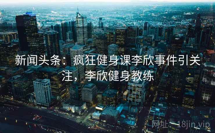 新闻头条：疯狂健身课李欣事件引关注，李欣健身教练