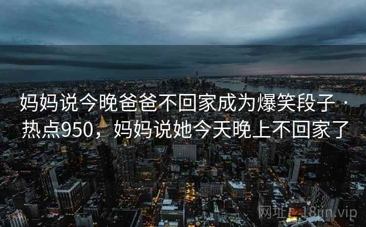 妈妈说今晚爸爸不回家成为爆笑段子 · 热点950，妈妈说她今天晚上不回家了