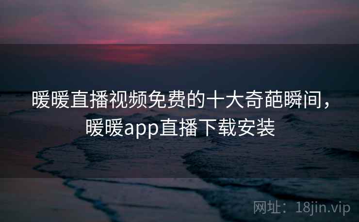 暖暖直播视频免费的十大奇葩瞬间，暖暖app直播下载安装