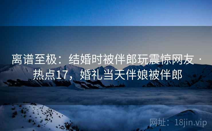 离谱至极：结婚时被伴郎玩震惊网友 · 热点17，婚礼当天伴娘被伴郎