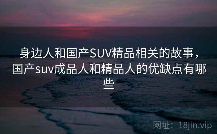 身边人和国产SUV精品相关的故事，国产suv成品人和精品人的优缺点有哪些